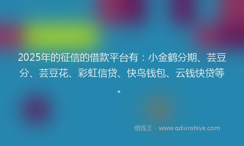 2025年的征信的借款平台有：小金鹤分期、芸豆分、芸豆花、彩虹信贷、快鸟钱包、云钱快贷等。