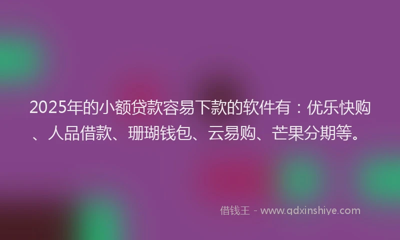 2025年的小额贷款容易下款的软件有：优乐快购、人品借款、珊瑚钱包、云易购、芒果分期等。