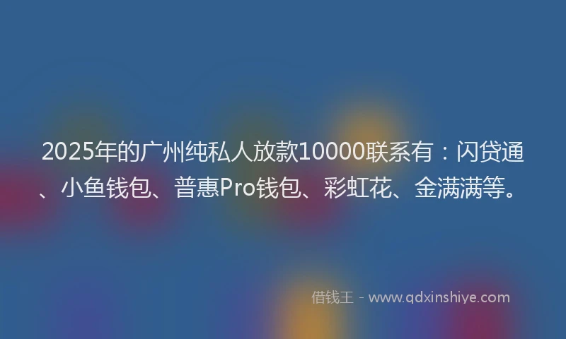 2025年的广州纯私人放款10000联系有：闪贷通、小鱼钱包、普惠Pro钱包、彩虹花、金满满等。