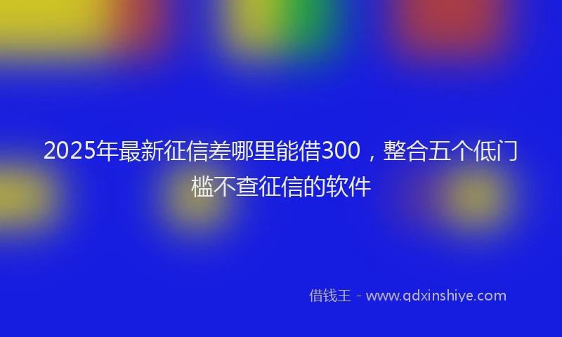 2025年最新征信差哪里能借300，整合五个低门槛不查征信的软件