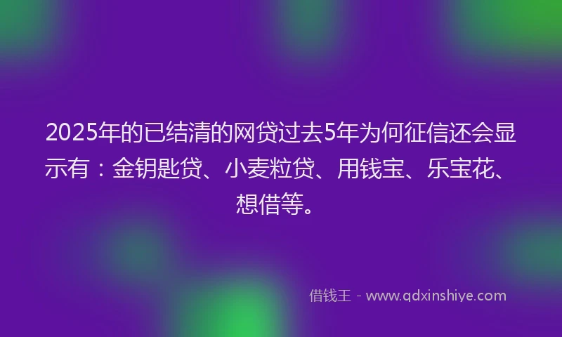 2025年的已结清的网贷过去5年为何征信还会显示有：金钥匙贷、小麦粒贷、用钱宝、乐宝花、想借等。