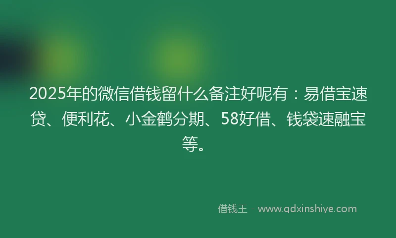 2025年的微信借钱留什么备注好呢有：易借宝速贷、便利花、小金鹤分期、58好借、钱袋速融宝等。