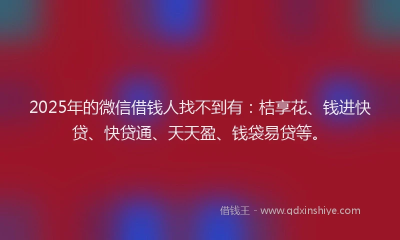 2025年的微信借钱人找不到有：桔享花、钱进快贷、快贷通、天天盈、钱袋易贷等。