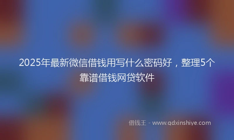 2025年最新微信借钱用写什么密码好，整理5个靠谱借钱网贷软件
