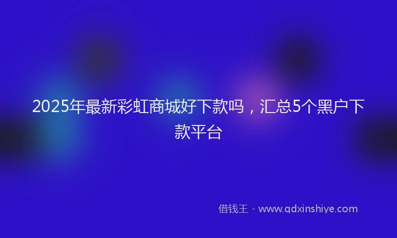 2025年最新彩虹商城好下款吗，汇总5个黑户下款平台