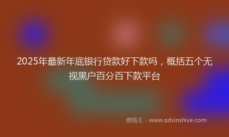 2025年最新年底银行贷款好下款吗，概括五个无视黑户百分百下款平台