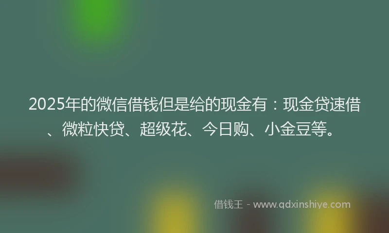 2025年的微信借钱但是给的现金有：现金贷速借、微粒快贷、超级花、今日购、小金豆等。