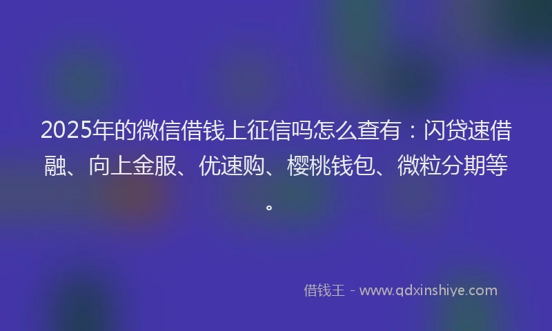 2025年的微信借钱上征信吗怎么查有：闪贷速借融、向上金服、优速购、樱桃钱包、微粒分期等。