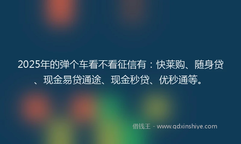 2025年的弹个车看不看征信有：快莱购、随身贷、现金易贷通途、现金秒贷、优秒通等。