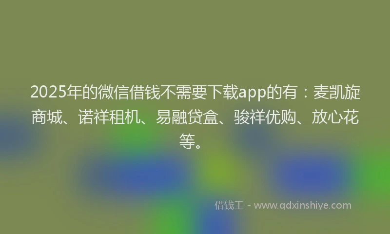 2025年的微信借钱不需要下载app的有：麦凯旋商城、诺祥租机、易融贷盒、骏祥优购、放心花等。