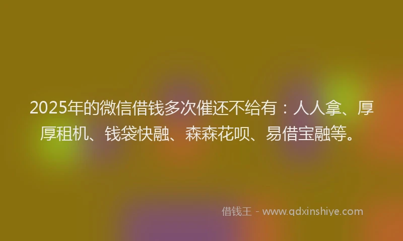 2025年的微信借钱多次催还不给有：人人拿、厚厚租机、钱袋快融、森森花呗、易借宝融等。