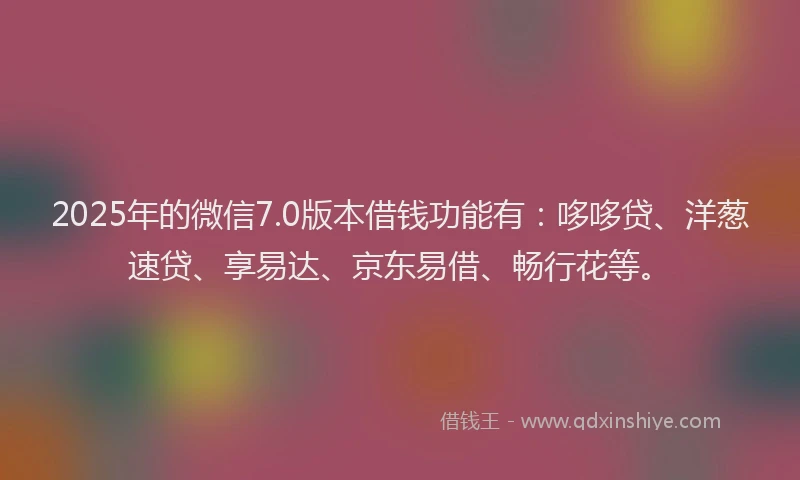 2025年的微信7.0版本借钱功能有：哆哆贷、洋葱速贷、享易达、京东易借、畅行花等。