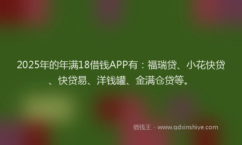 2025年的年满18借钱APP有：福瑞贷、小花快贷、快贷易、洋钱罐、金满仓贷等。
