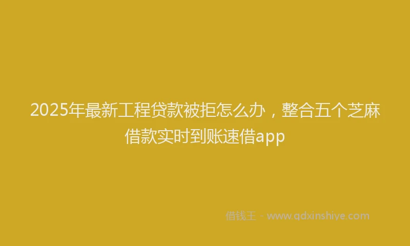 2025年最新工程贷款被拒怎么办，整合五个芝麻借款实时到账速借app