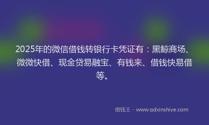 2025年的微信借钱转银行卡凭证有：黑鲸商场、微微快借、现金贷易融宝、有钱来、借钱快易借等。
