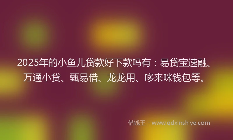 2025年的小鱼儿贷款好下款吗有：易贷宝速融、万通小贷、甄易借、龙龙用、哆来咪钱包等。