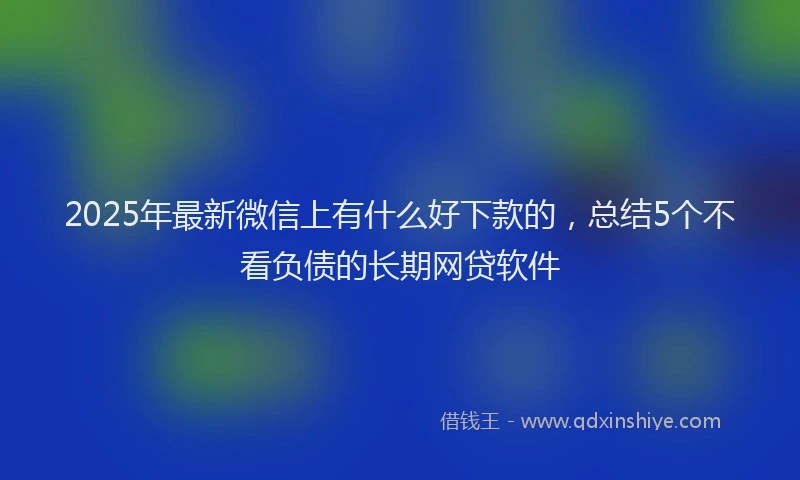 2025年最新微信上有什么好下款的，总结5个不看负债的长期网贷软件