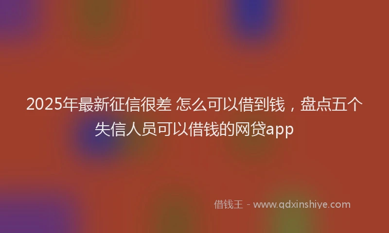 2025年最新征信很差 怎么可以借到钱，盘点五个失信人员可以借钱的网贷app