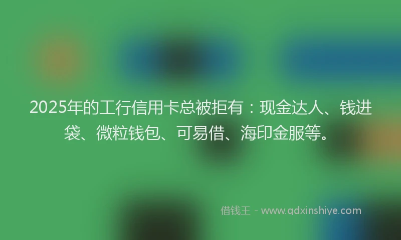 2025年的工行信用卡总被拒有：现金达人、钱进袋、微粒钱包、可易借、海印金服等。
