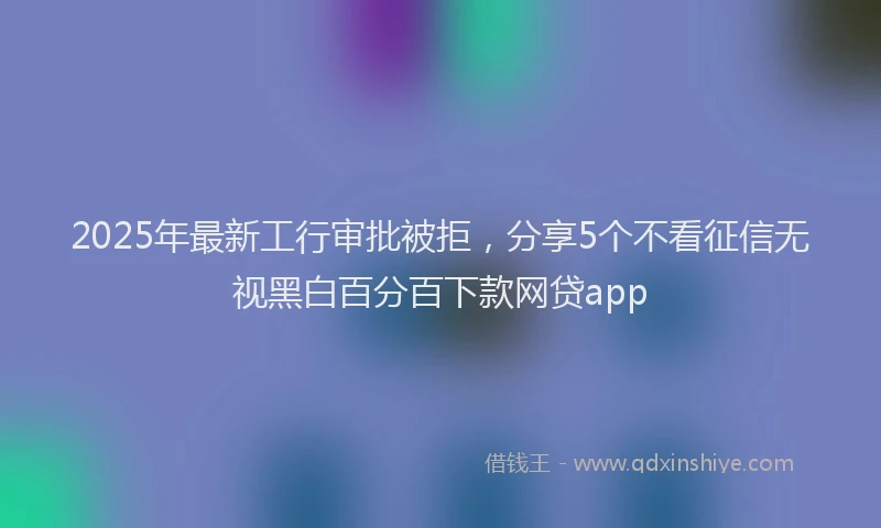 2025年最新工行审批被拒，分享5个不看征信无视黑白百分百下款网贷app
