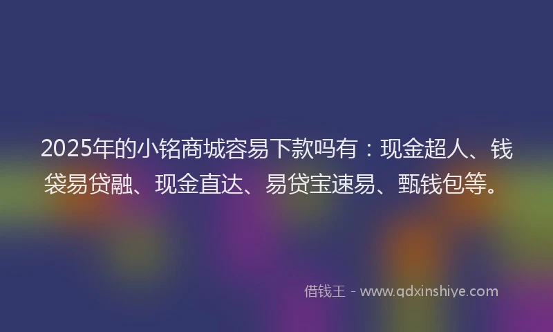 2025年的小铭商城容易下款吗有:现金超人、钱袋易贷融、现金直达、易贷宝速易、甄钱包等。