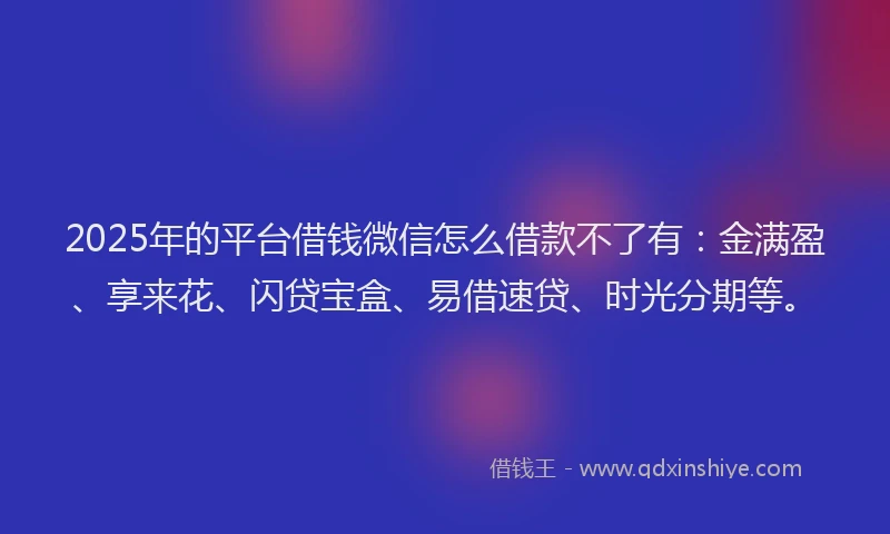 2025年的平台借钱微信怎么借款不了有：金满盈、享来花、闪贷宝盒、易借速贷、时光分期等。