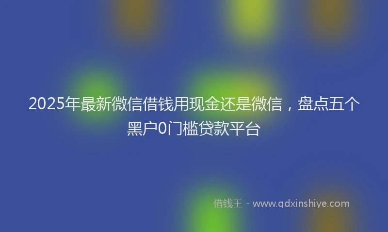 2025年最新微信借钱用现金还是微信，盘点五个黑户0门槛贷款平台