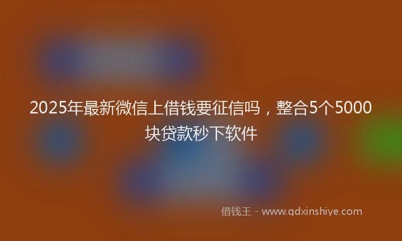 2025年最新微信上借钱要征信吗，整合5个5000块贷款秒下软件