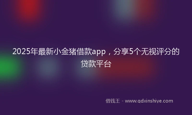 2025年最新小金猪借款app，分享5个无视评分的贷款平台