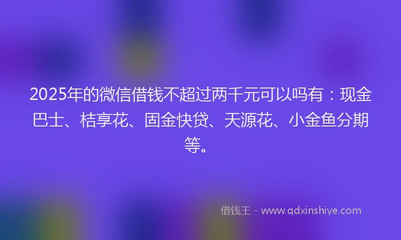 2025年的微信借钱不超过两千元可以吗有：现金巴士、桔享花、固金快贷、天源花、小金鱼分期等。