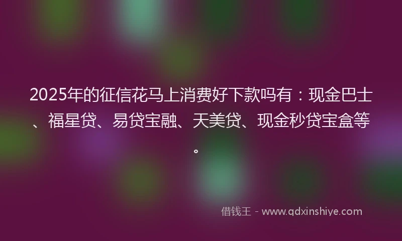 2025年的征信花马上消费好下款吗有：现金巴士、福星贷、易贷宝融、天美贷、现金秒贷宝盒等。