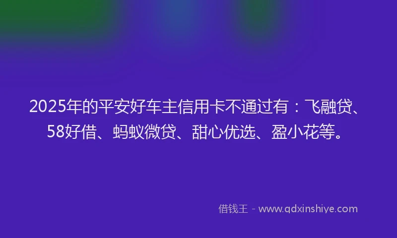 2025年的平安好车主信用卡不通过有：飞融贷、58好借、蚂蚁微贷、甜心优选、盈小花等。