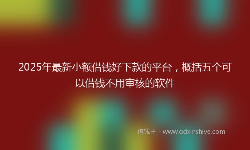 2025年最新小额借钱好下款的平台，概括五个可以借钱不用审核的软件