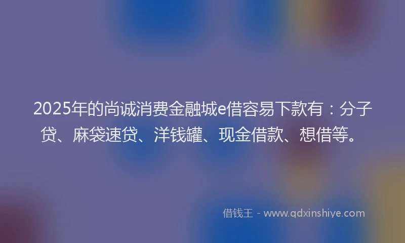 2025年的尚诚消费金融城e借容易下款有：分子贷、麻袋速贷、洋钱罐、现金借款、想借等。
