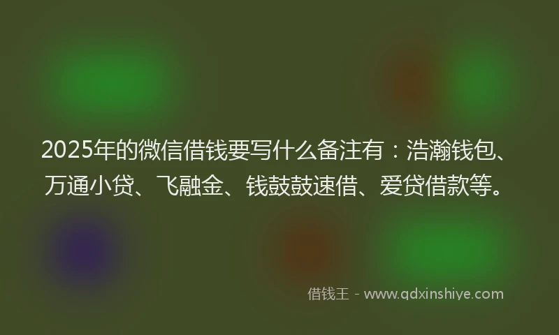 2025年的微信借钱要写什么备注有：浩瀚钱包、万通小贷、飞融金、钱鼓鼓速借、爱贷借款等。