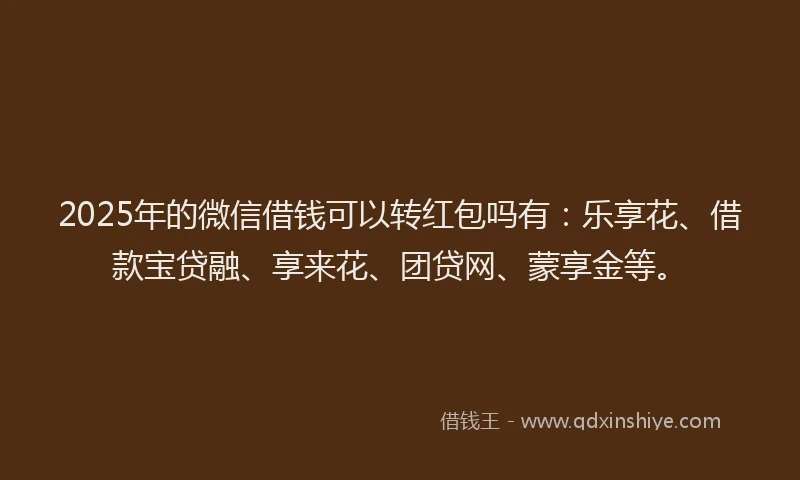 2025年的微信借钱可以转红包吗有：乐享花、借款宝贷融、享来花、团贷网、蒙享金等。
