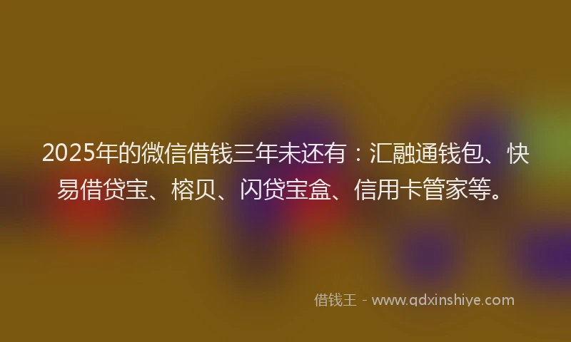 2025年的微信借钱三年未还有：汇融通钱包、快易借贷宝、榕贝、闪贷宝盒、信用卡管家等。