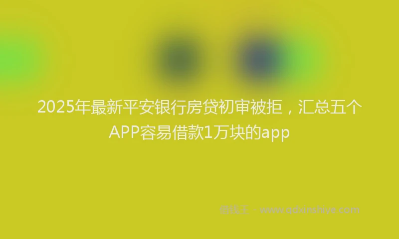 2025年最新平安银行房贷初审被拒，汇总五个APP容易借款1万块的app