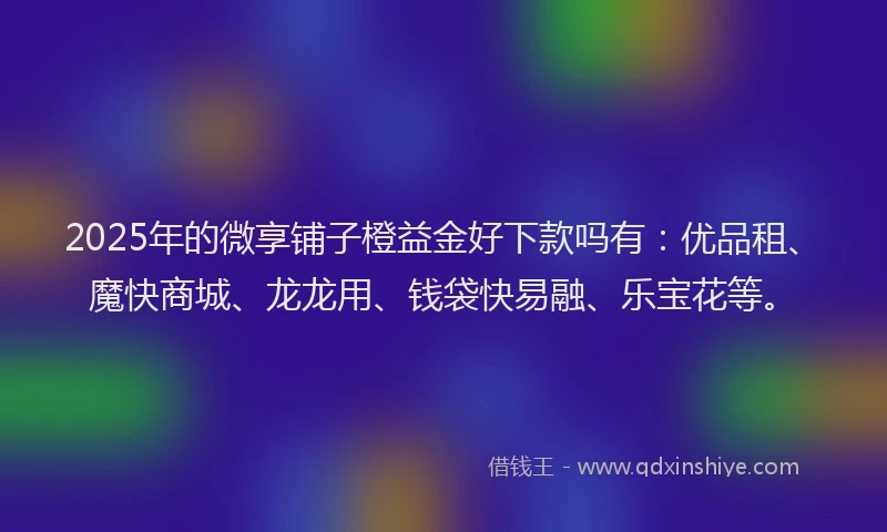 2025年的微享铺子橙益金好下款吗有：优品租、魔快商城、龙龙用、钱袋快易融、乐宝花等。