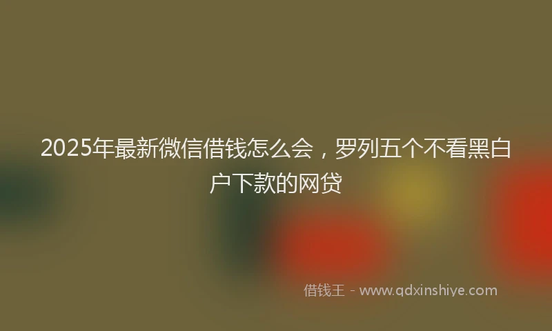 2025年最新微信借钱怎么会，罗列五个不看黑白户下款的网贷