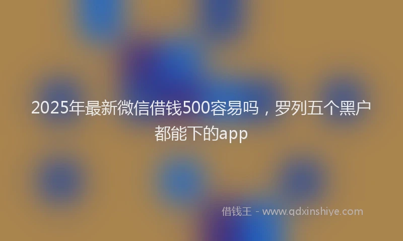 2025年最新微信借钱500容易吗，罗列五个黑户都能下的app
