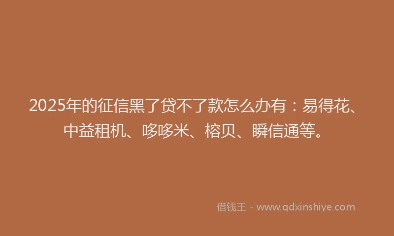 2025年的征信黑了贷不了款怎么办有：易得花、中益租机、哆哆米、榕贝、瞬信通等。