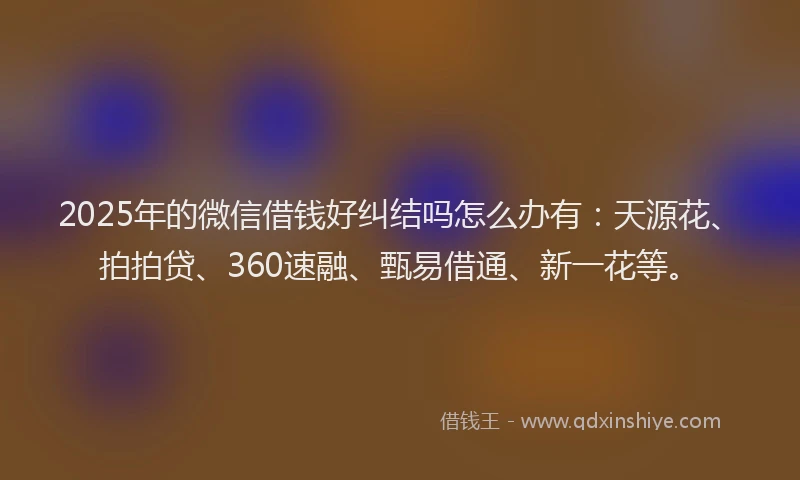 2025年的微信借钱好纠结吗怎么办有：天源花、拍拍贷、360速融、甄易借通、新一花等。