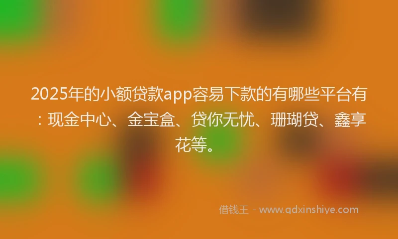 2025年的小额贷款app容易下款的有哪些平台有：现金中心、金宝盒、贷你无忧、珊瑚贷、鑫享花等。