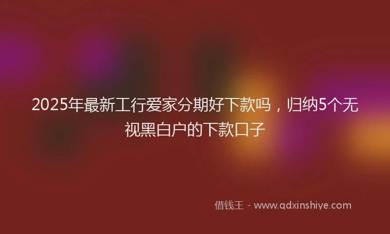 2025年最新工行爱家分期好下款吗，归纳5个无视黑白户的下款口子
