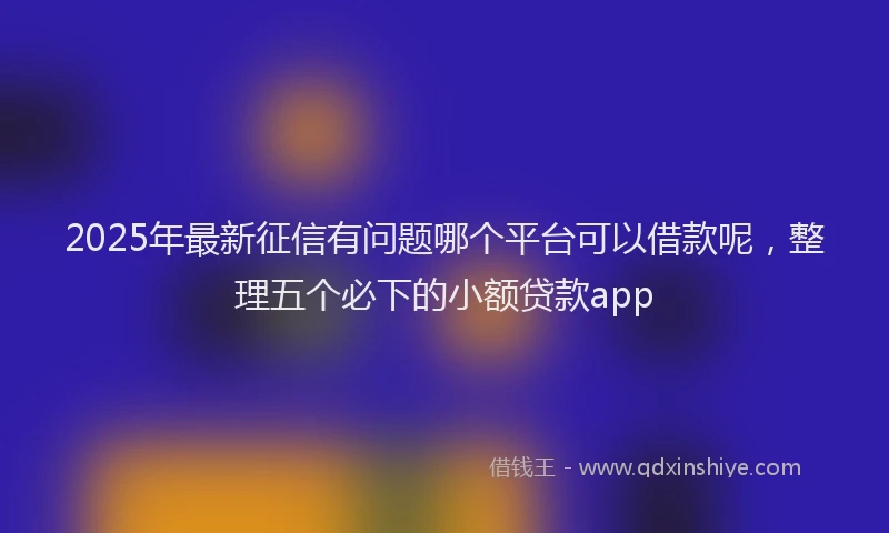 2025年最新征信有问题哪个平台可以借款呢，整理五个必下的小额贷款app