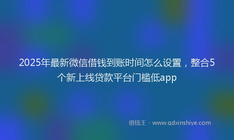 2025年最新微信借钱到账时间怎么设置，整合5个新上线贷款平台门槛低app
