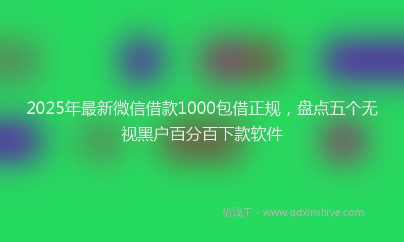2025年最新微信借款1000包借正规，盘点五个无视黑户百分百下款软件