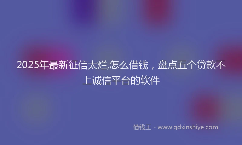 2025年最新征信太烂,怎么借钱，盘点五个贷款不上诚信平台的软件