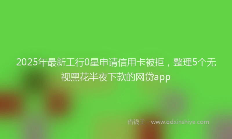 2025年最新工行0星申请信用卡被拒，整理5个无视黑花半夜下款的网贷app